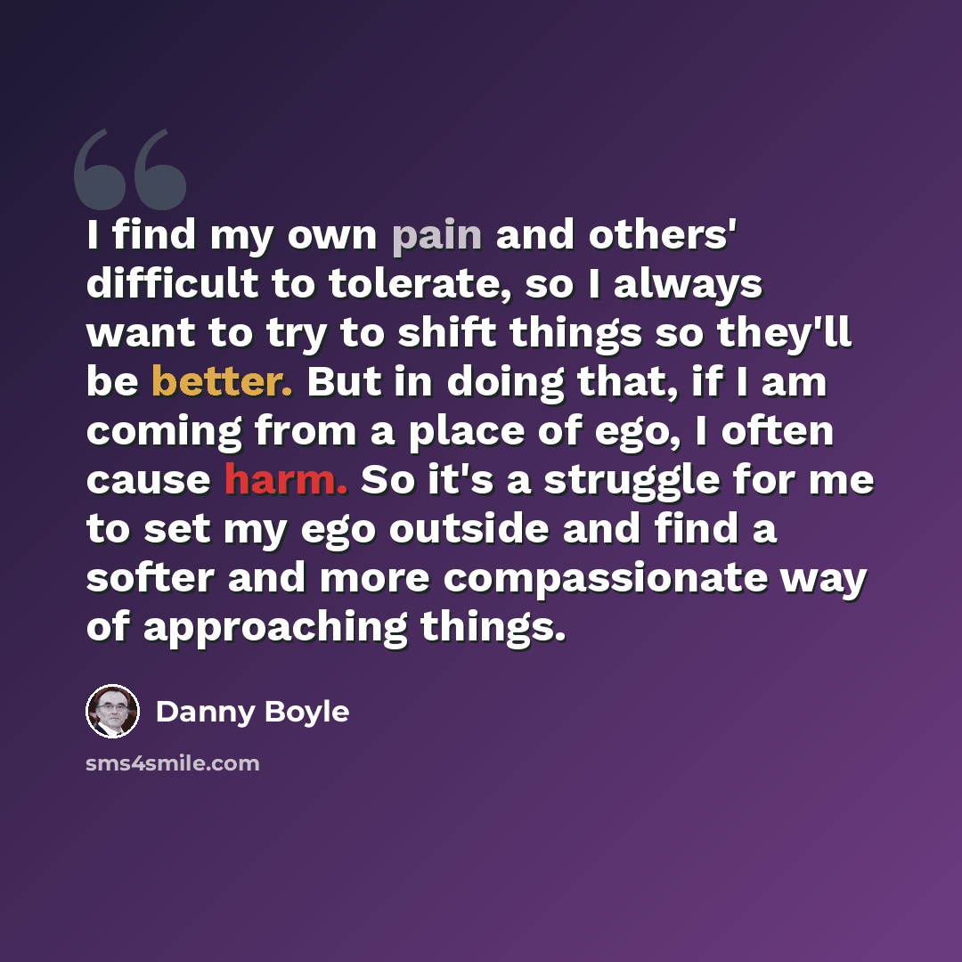 “I find my own pain and others' difficult to tolerate, so I always want to try to shift things so they'll be better. But in doing that, if I am coming from a place of ego, I often cause harm. So it's a struggle for me to set my ego outside and find a softer and more compassionate way of approaching…” quote by Danny Boyle