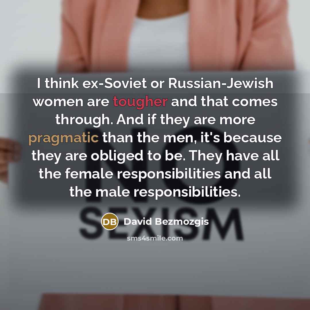 “I think ex-Soviet or Russian-Jewish women are tougher and that comes through. And if they are more pragmatic than the men, it's because they are obliged to be. They have all the female responsibilities and all the male responsibilities.” quote by David Bezmozgis
