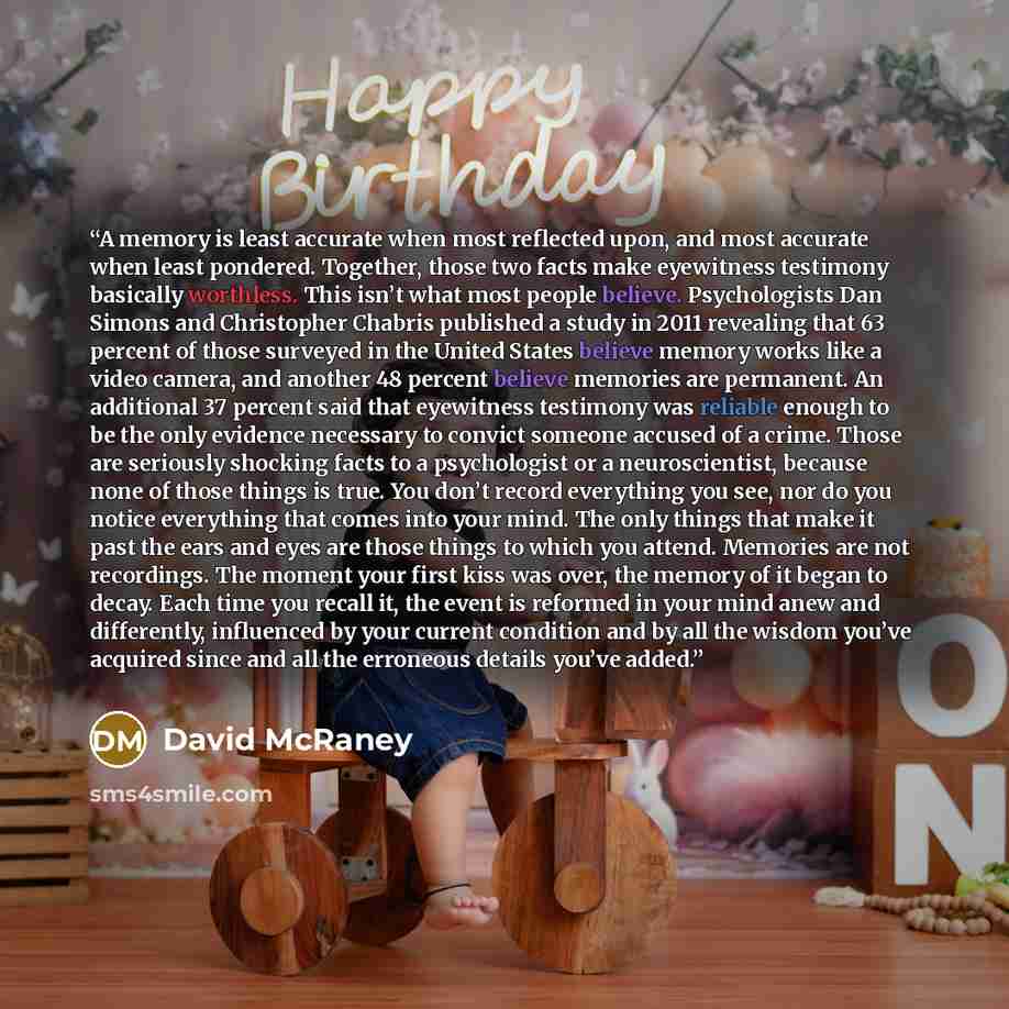 “A memory is least accurate when most reflected upon, and most accurate when least pondered. Together, those two facts make eyewitness testimony basically worthless. This isn’t what most people believe. Psychologists Dan Simons and Christopher Chabris published a study in 2011 revealing that 63…” quote by David McRaney