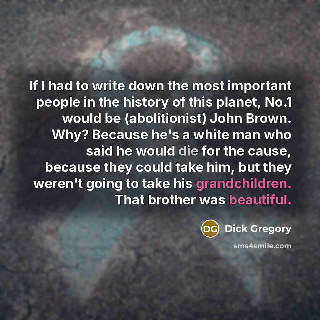 “If I had to write down the most important people in the history of this planet, No.1 would be (abolitionist) John Brown. Why? Because he's a white man who said he would die for the cause, because they could take him, but they weren't going to take his grandchildren. That brother was beautiful.” quote by Dick Gregory