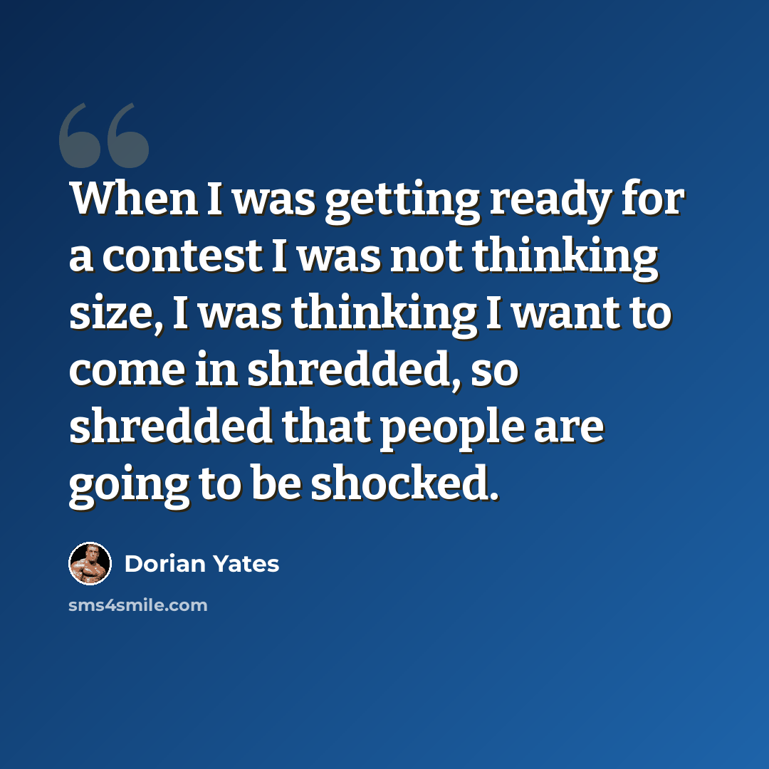 “When I was getting ready for a contest I was not thinking size, I was thinking I want to come in shredded, so shredded that people are going to be shocked.” quote by Dorian Yates