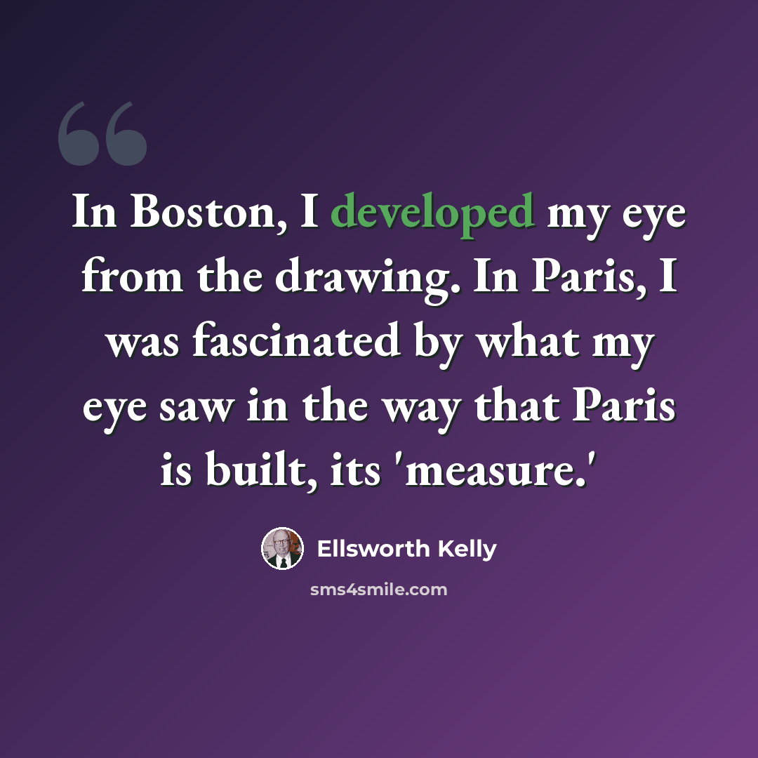 “In Boston, I developed my eye from the drawing. In Paris, I was fascinated by what my eye saw in the way that Paris is built, its 'measure.'” quote by Ellsworth Kelly