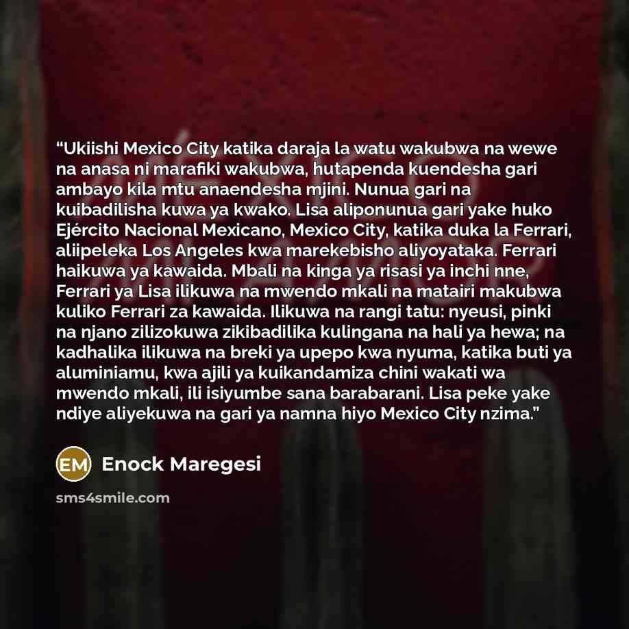 “Ukiishi Mexico City katika daraja la watu wakubwa na wewe na anasa ni marafiki wakubwa, hutapenda kuendesha gari ambayo kila mtu anaendesha mjini. Nunua gari na kuibadilisha kuwa ya kwako. Lisa aliponunua gari yake huko Ejército Nacional Mexicano, Mexico City, katika duka la Ferrari, aliipeleka…” quote by Enock Maregesi