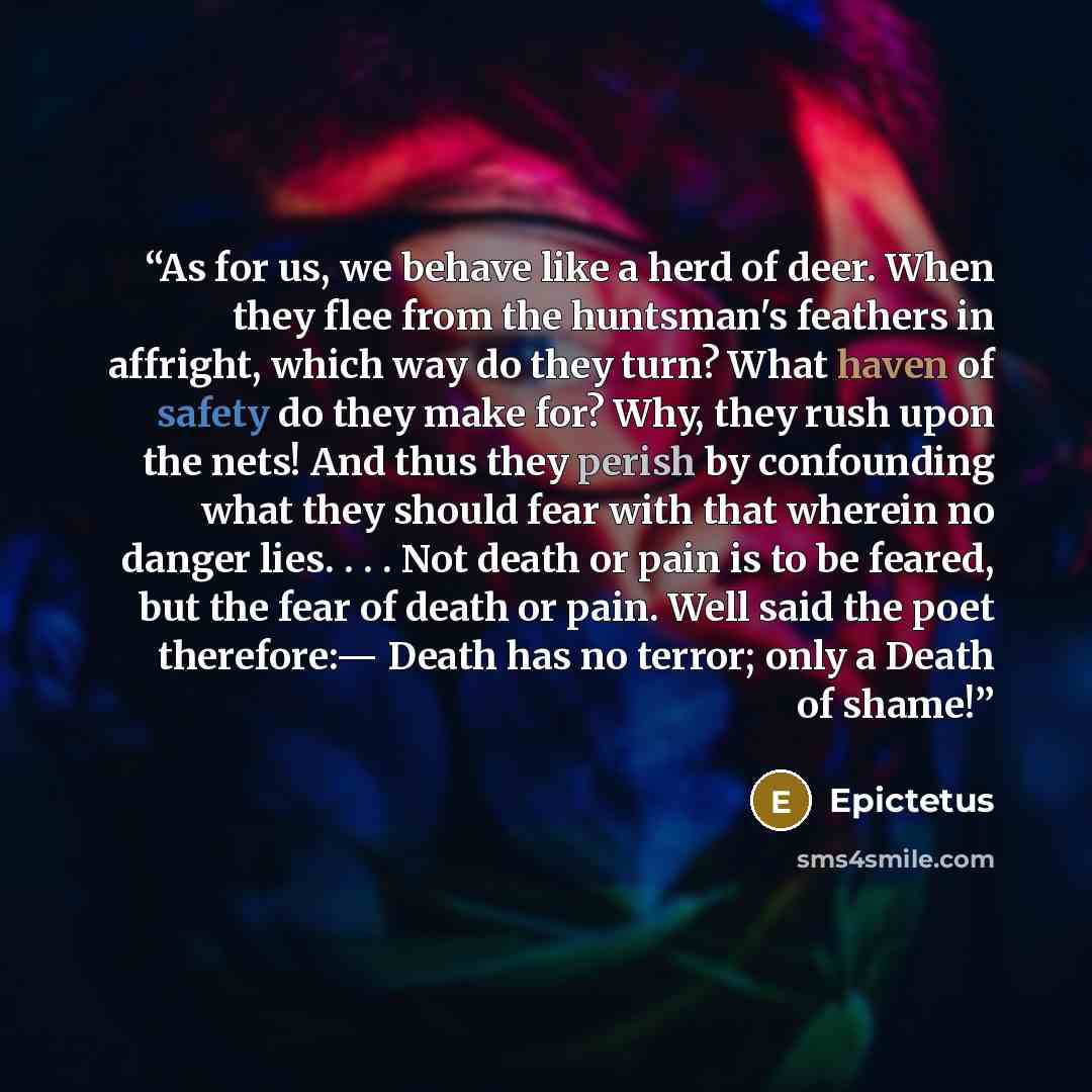“As for us, we behave like a herd of deer. When they flee from the huntsman's feathers in affright, which way do they turn? What haven of safety do they make for? Why, they rush upon the nets! And thus they perish by confounding what they should fear with that wherein no danger lies. . . . Not…” quote by Epictetus