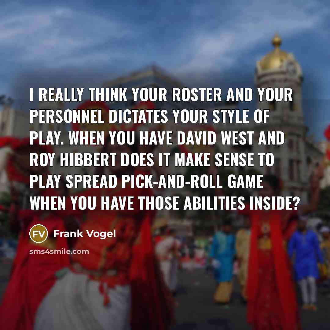 “I really think your roster and your personnel dictates your style of play. When you have David West and Roy Hibbert does it make sense to play spread pick-and-roll game when you have those abilities inside?” quote by Frank Vogel