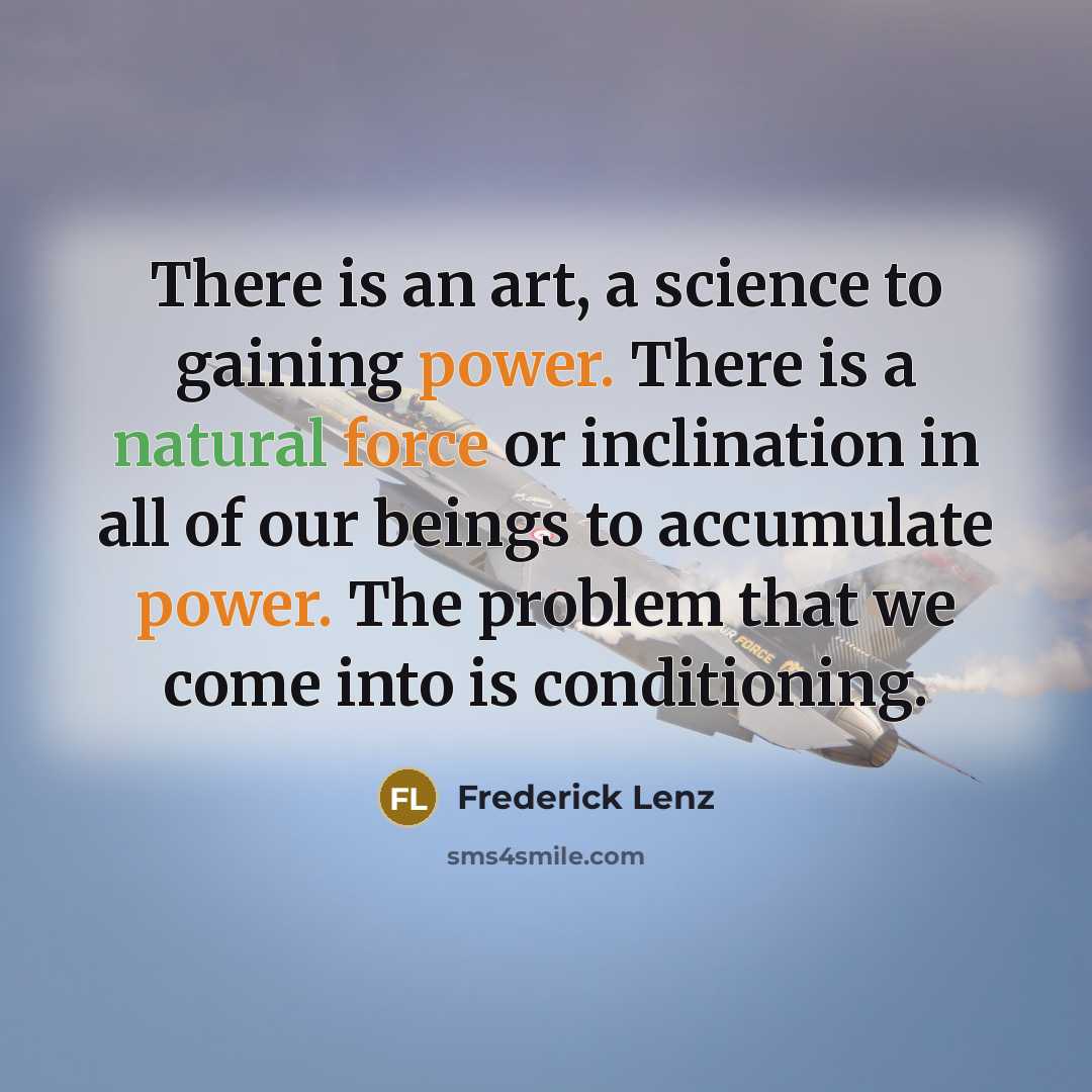 “There is an art, a science to gaining power. There is a natural force or inclination in all of our beings to accumulate power. The problem that we come into is conditioning.” quote by Frederick Lenz