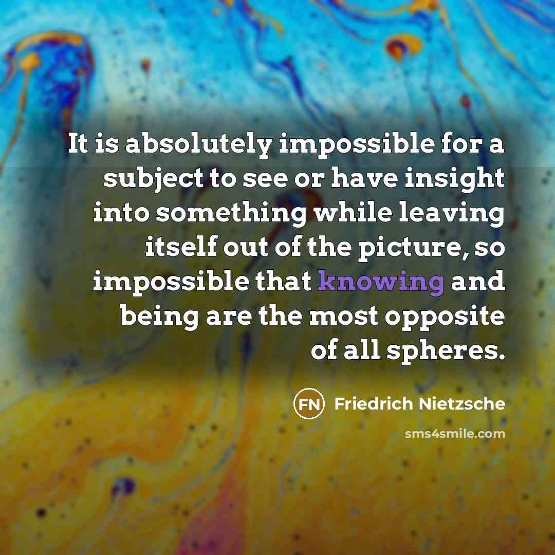 “It is absolutely impossible for a subject to see or have insight into something while leaving itself out of the picture, so impossible that knowing and being are the most opposite of all spheres.” quote by Friedrich Nietzsche