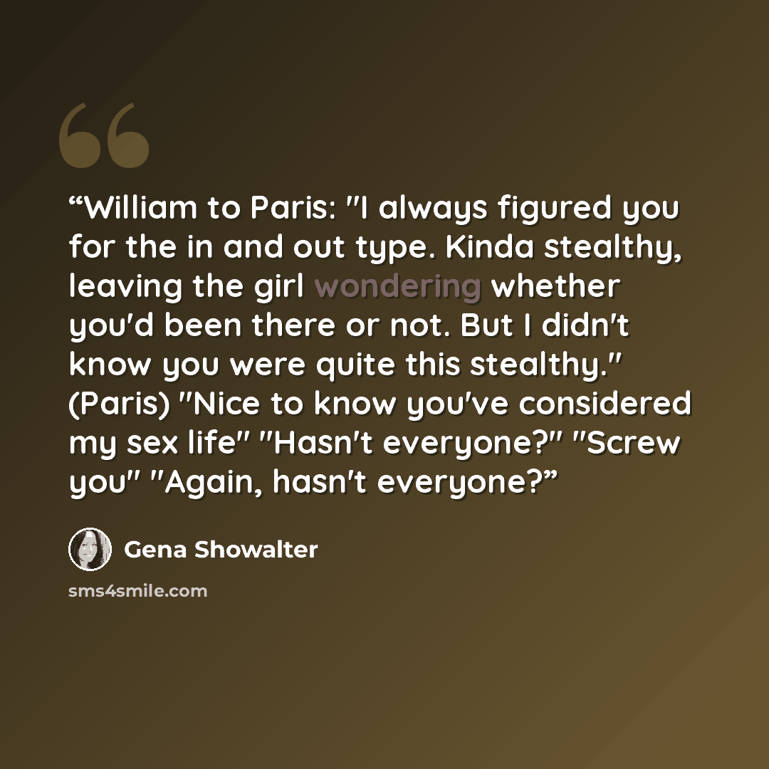 “William to Paris: "I always figured you for the in and out type. Kinda stealthy, leaving the girl wondering whether you'd been there or not. But I didn't know you were quite this stealthy." (Paris) "Nice to know you've considered my sex life" "Hasn't everyone?" "Screw you" "Again, hasn't everyone?” quote by Gena Showalter