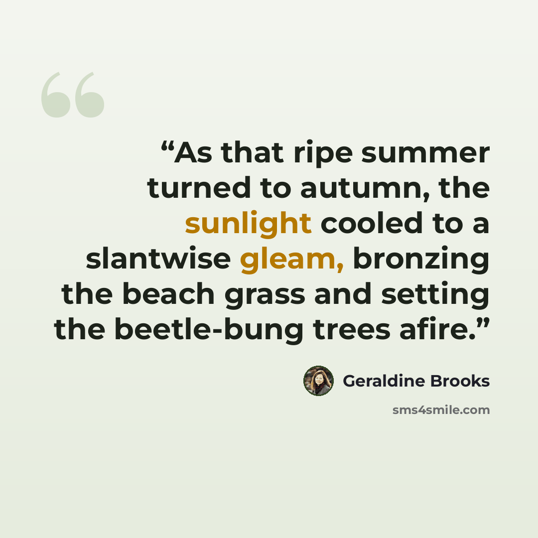 “As that ripe summer turned to autumn, the sunlight cooled to a slantwise gleam, bronzing the beach grass and setting the beetle-bung trees afire.” quote by Geraldine Brooks