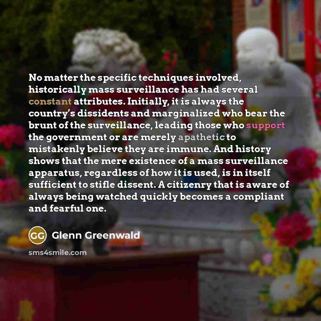 “No matter the specific techniques involved, historically mass surveillance has had several constant attributes. Initially, it is always the country’s dissidents and marginalized who bear the brunt of the surveillance, leading those who support the government or are merely apathetic to mistakenly…” quote by Glenn Greenwald