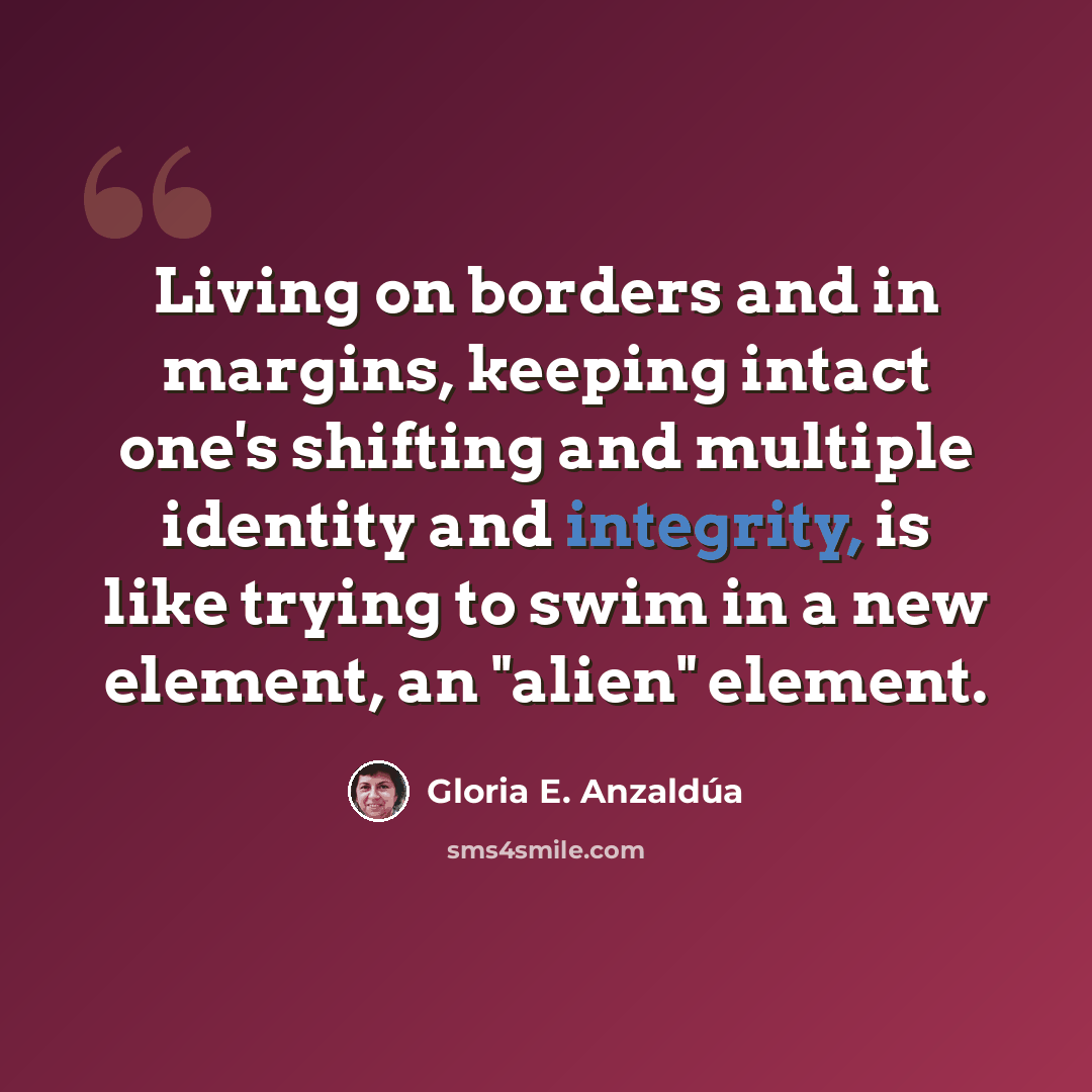 “Living on borders and in margins, keeping intact one's shifting and multiple identity and integrity, is like trying to swim in a new element, an "alien" element.” quote by Gloria E. Anzaldúa