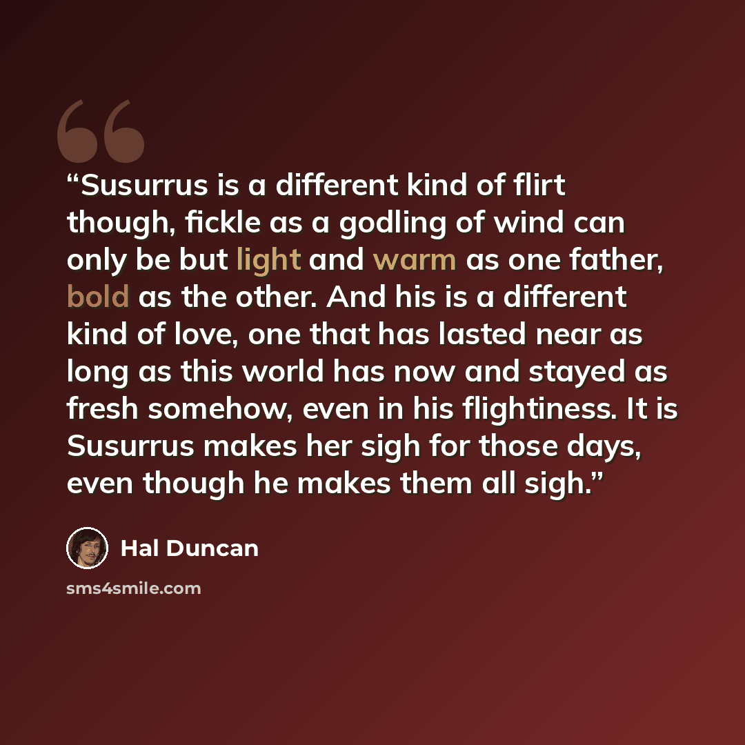 “Susurrus is a different kind of flirt though, fickle as a godling of wind can only be but light and warm as one father, bold as the other. And his is a different kind of love, one that has lasted near as long as this world has now and stayed as fresh somehow, even in his flightiness. It is…” quote by Hal Duncan