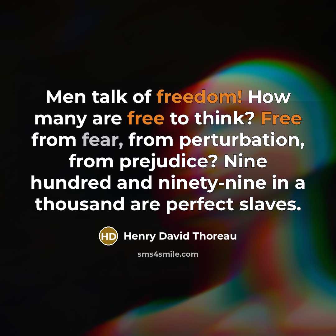 “Men talk of freedom! How many are free to think? Free from fear, from perturbation, from prejudice? Nine hundred and ninety-nine in a thousand are perfect slaves.” quote by Henry David Thoreau
