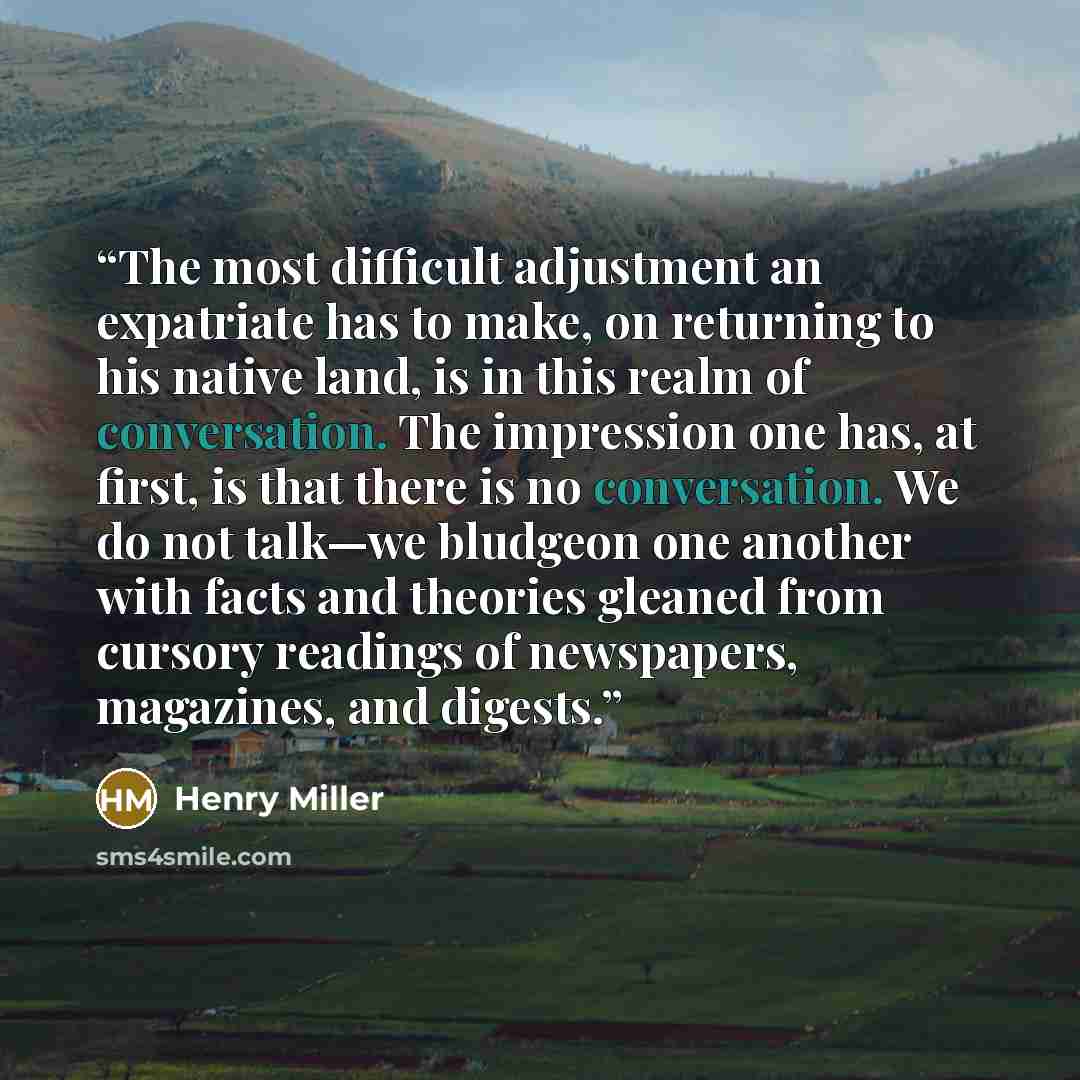 “The most difficult adjustment an expatriate has to make, on returning to his native land, is in this realm of conversation. The impression one has, at first, is that there is no conversation. We do not talk—we bludgeon one another with facts and theories gleaned from cursory readings of…” quote by Henry Miller