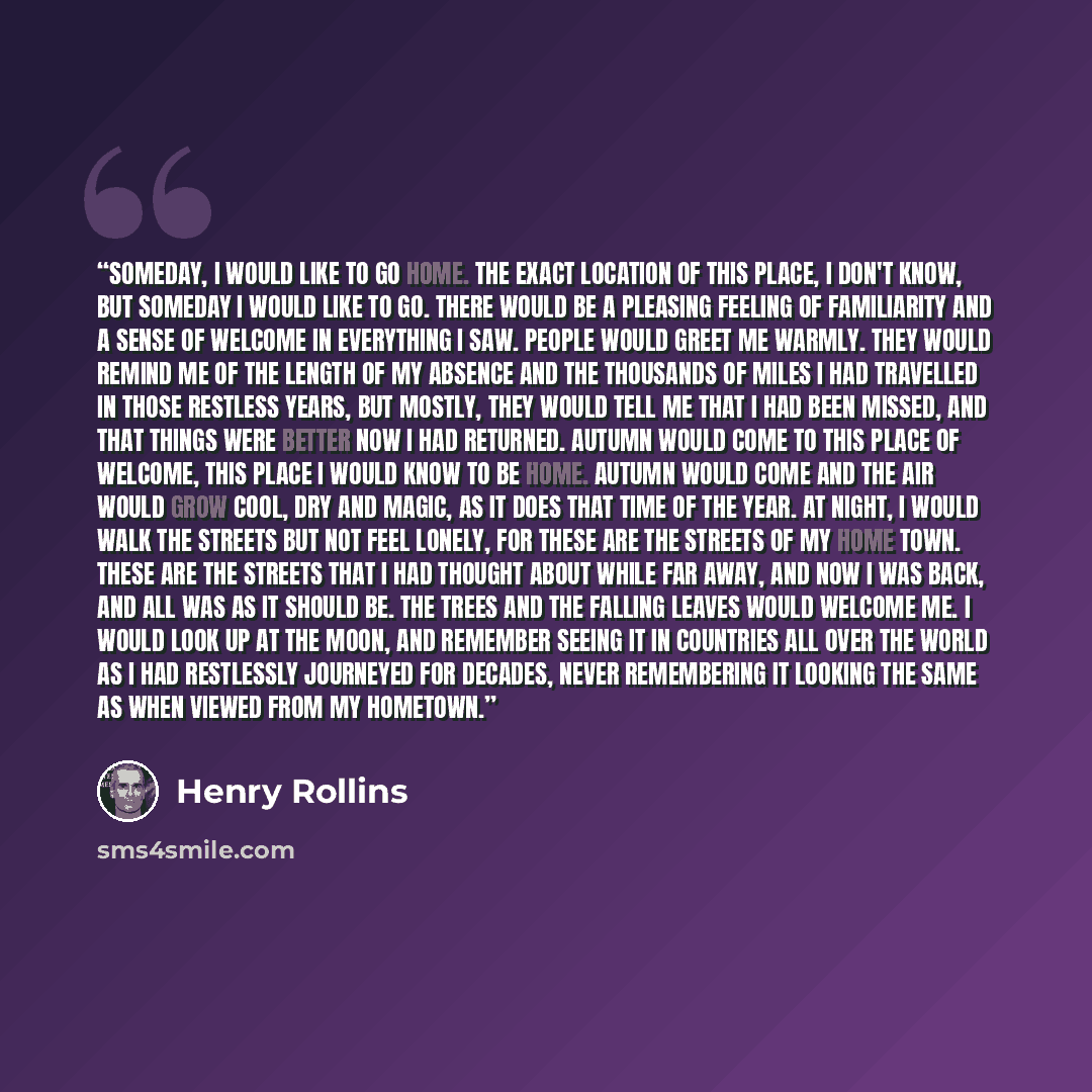 “Someday, I would like to go home. The exact location of this place, I don't know, but someday I would like to go. There would be a pleasing feeling of familiarity and a sense of welcome in everything I saw. People would greet me warmly. They would remind me of the length of my absence and the…” quote by Henry Rollins