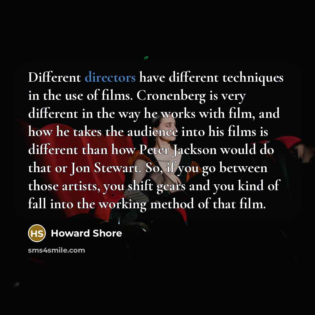 “Different directors have different techniques in the use of films. Cronenberg is very different in the way he works with film, and how he takes the audience into his films is different than how Peter Jackson would do that or Jon Stewart. So, if you go between those artists, you shift gears and you…” quote by Howard Shore