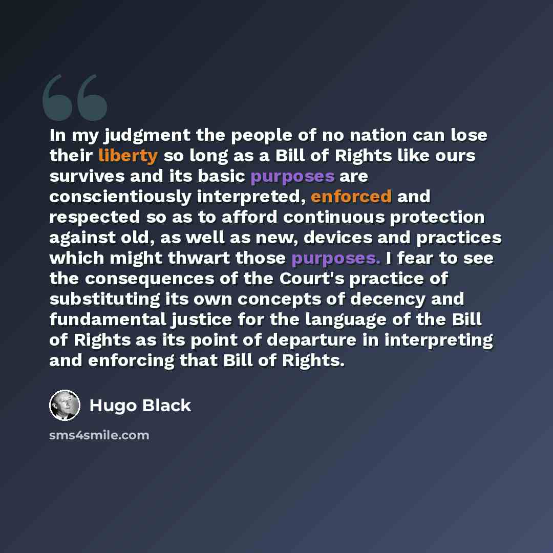 “In my judgment the people of no nation can lose their liberty so long as a Bill of Rights like ours survives and its basic purposes are conscientiously interpreted, enforced and respected so as to afford continuous protection against old, as well as new, devices and practices which might thwart…” quote by Hugo Black