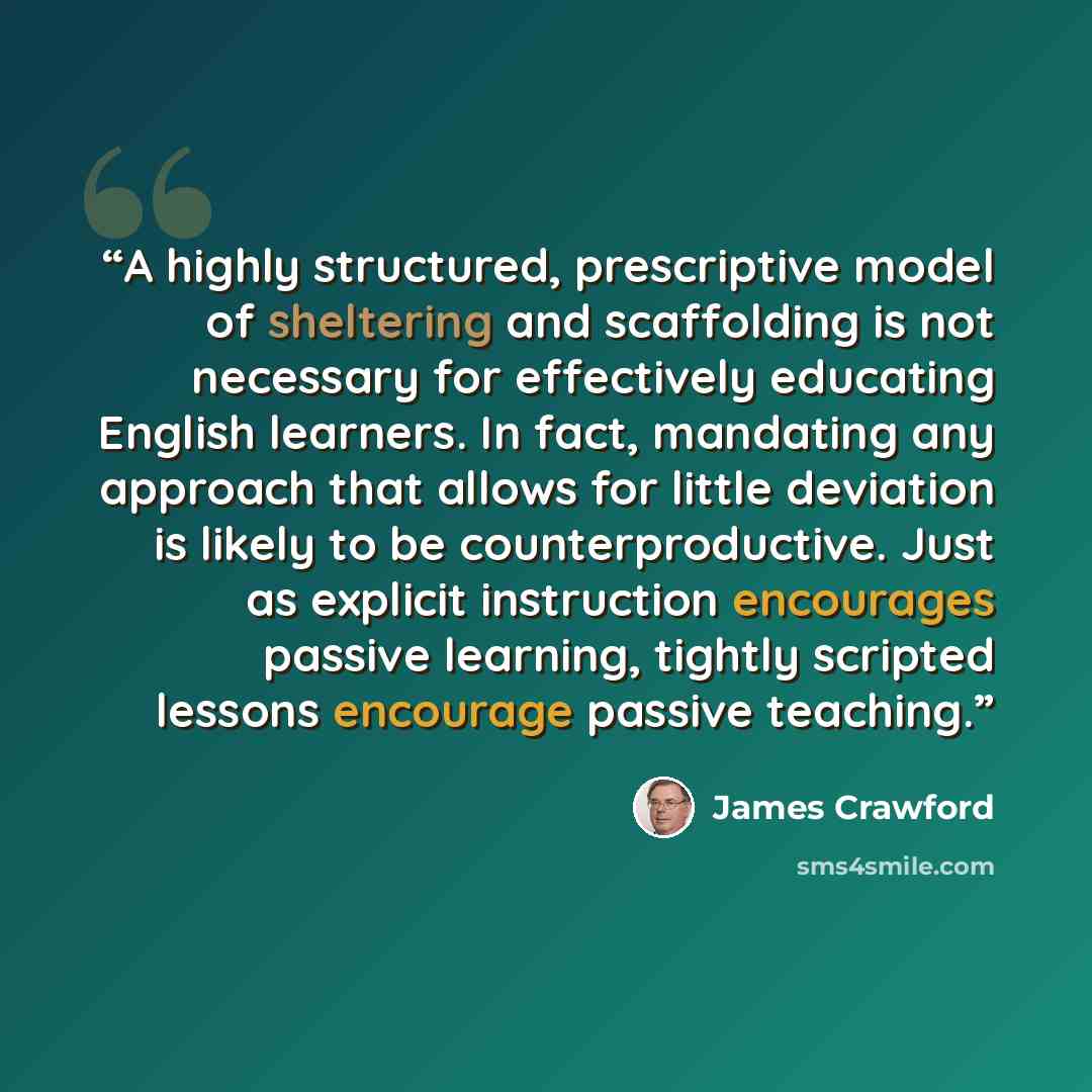 “A highly structured, prescriptive model of sheltering and scaffolding is not necessary for effectively educating English learners. In fact, mandating any approach that allows for little deviation is likely to be counterproductive. Just as explicit instruction encourages passive learning, tightly…” quote by James Crawford