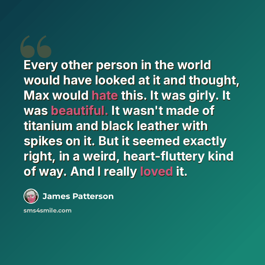 “Every other person in the world would have looked at it and thought, Max would hate this. It was girly. It was beautiful. It wasn't made of titanium and black leather with spikes on it. But it seemed exactly right, in a weird, heart-fluttery kind of way. And I really loved it.” quote by James Patterson
