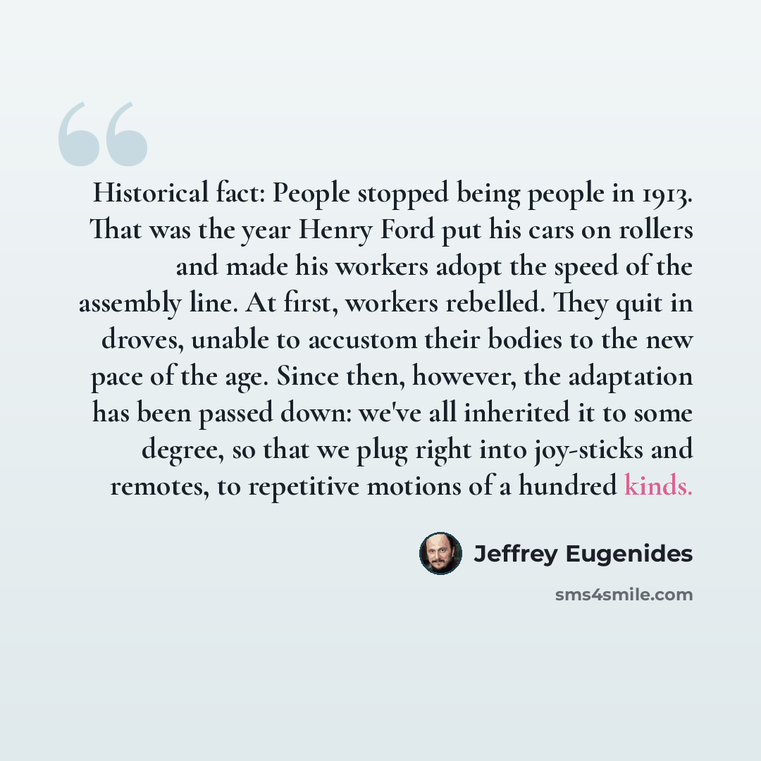 “Historical fact: People stopped being people in 1913. That was the year Henry Ford put his cars on rollers and made his workers adopt the speed of the assembly line. At first, workers rebelled. They quit in droves, unable to accustom their bodies to the new pace of the age. Since then, however…” quote by Jeffrey Eugenides