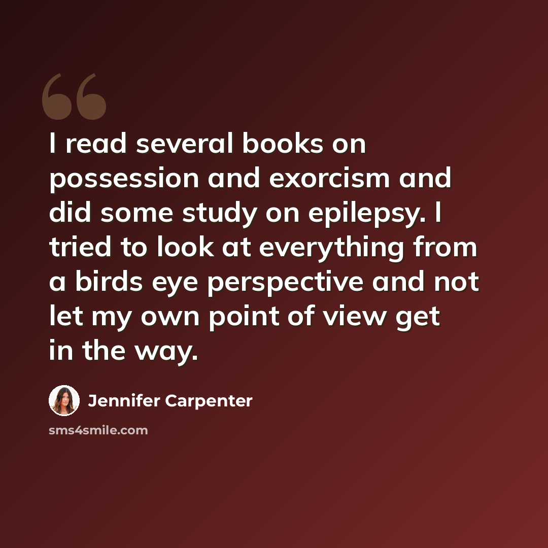 “I read several books on possession and exorcism and did some study on epilepsy. I tried to look at everything from a birds eye perspective and not let my own point of view get in the way.” quote by Jennifer Carpenter