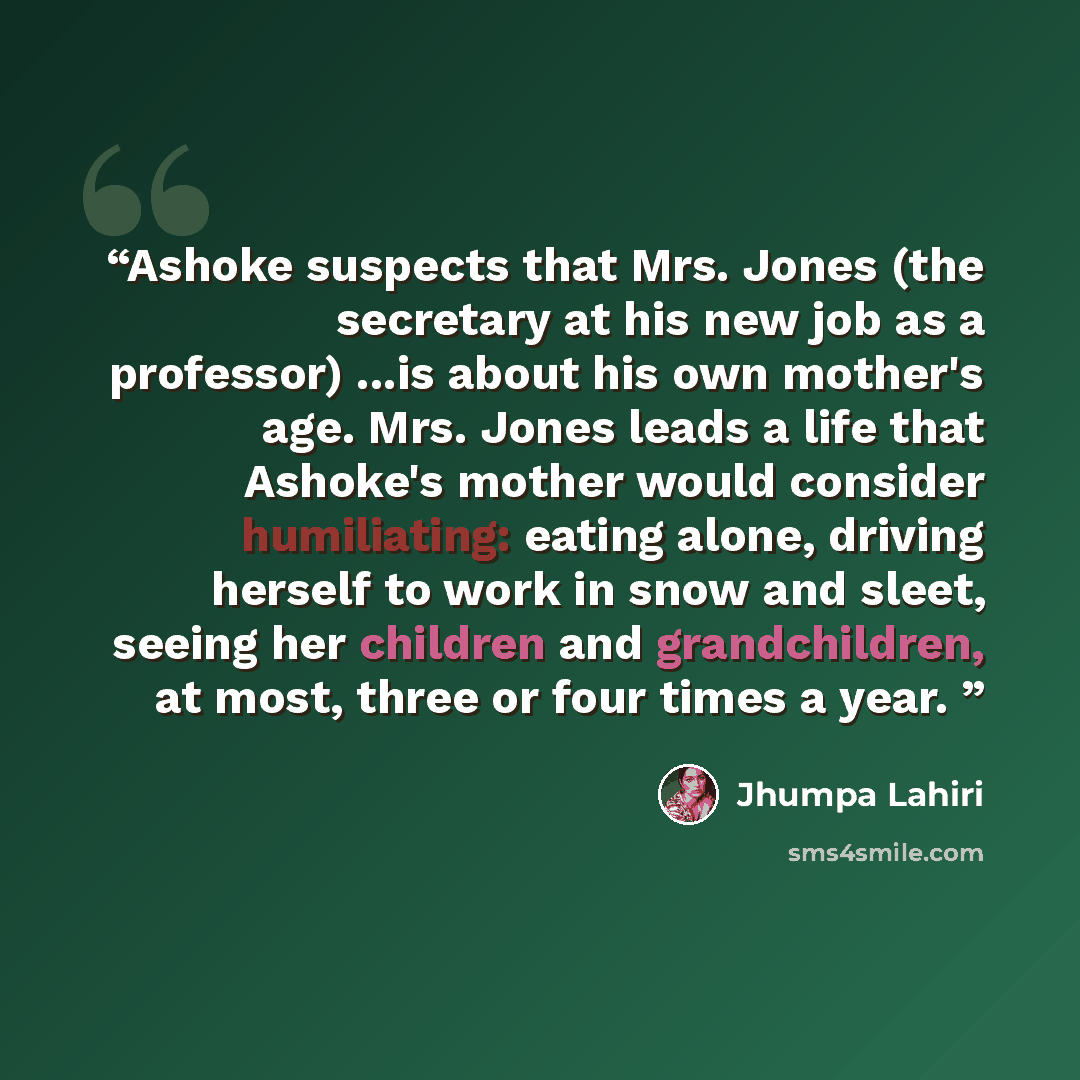 “Ashoke suspects that Mrs. Jones (the secretary at his new job as a professor) ...is about his own mother's age. Mrs. Jones leads a life that Ashoke's mother would consider humiliating: eating alone, driving herself to work in snow and sleet, seeing her children and grandchildren, at most, three or…” quote by Jhumpa Lahiri