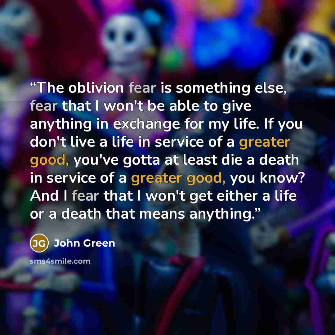 “The oblivion fear is something else, fear that I won't be able to give anything in exchange for my life. If you don't live a life in service of a greater good, you've gotta at least die a death in service of a greater good, you know? And I fear that I won't get either a life or a death that means…” quote by John Green