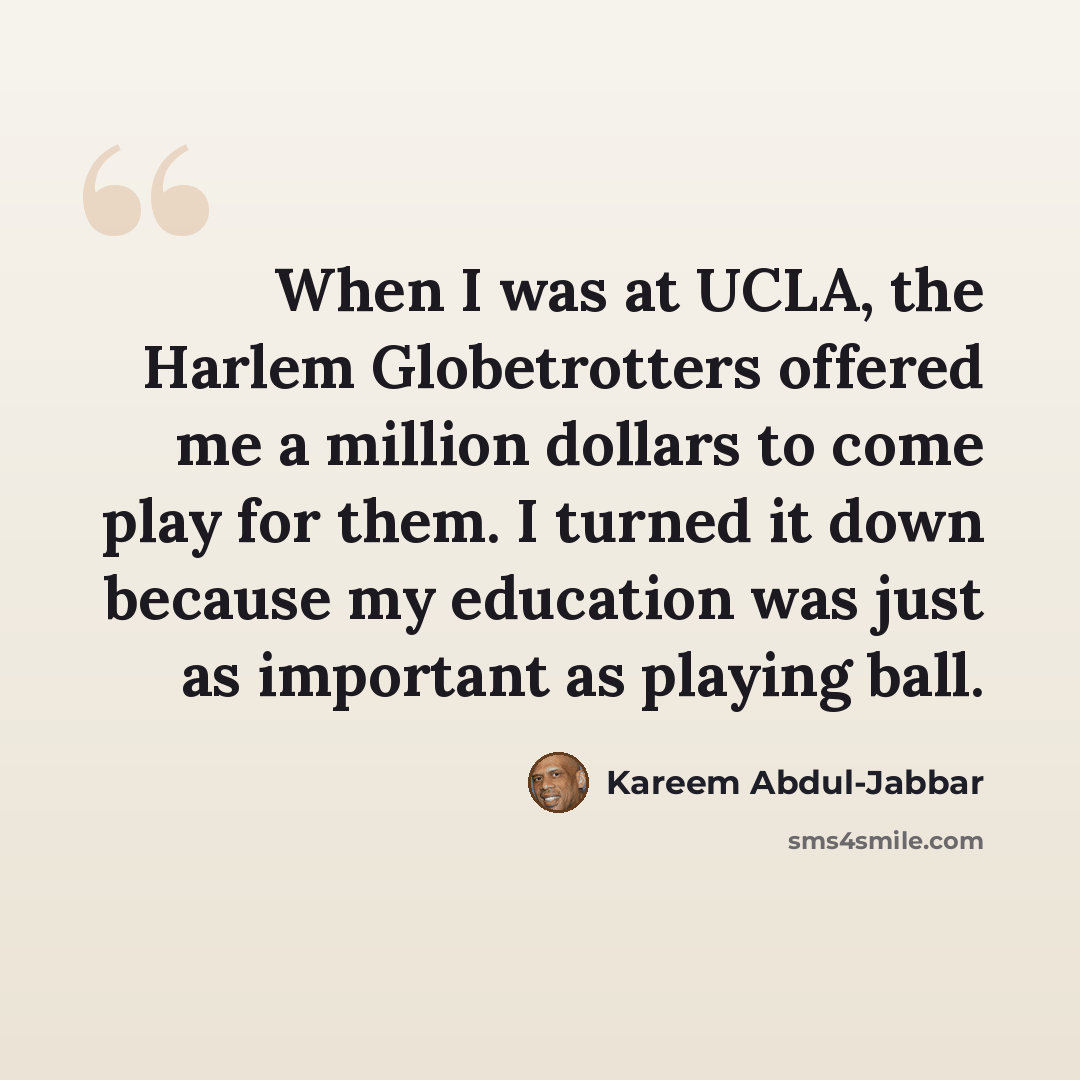 “When I was at UCLA, the Harlem Globetrotters offered me a million dollars to come play for them. I turned it down because my education was just as important as playing ball.” quote by Kareem Abdul-Jabbar