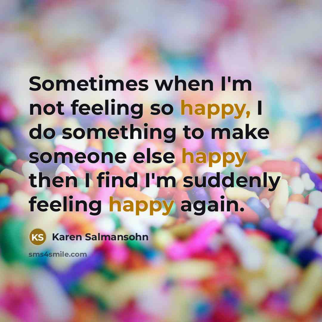 “Sometimes when I'm not feeling so happy, I do something to make someone else happy then I find I'm suddenly feeling happy again.” quote by Karen Salmansohn