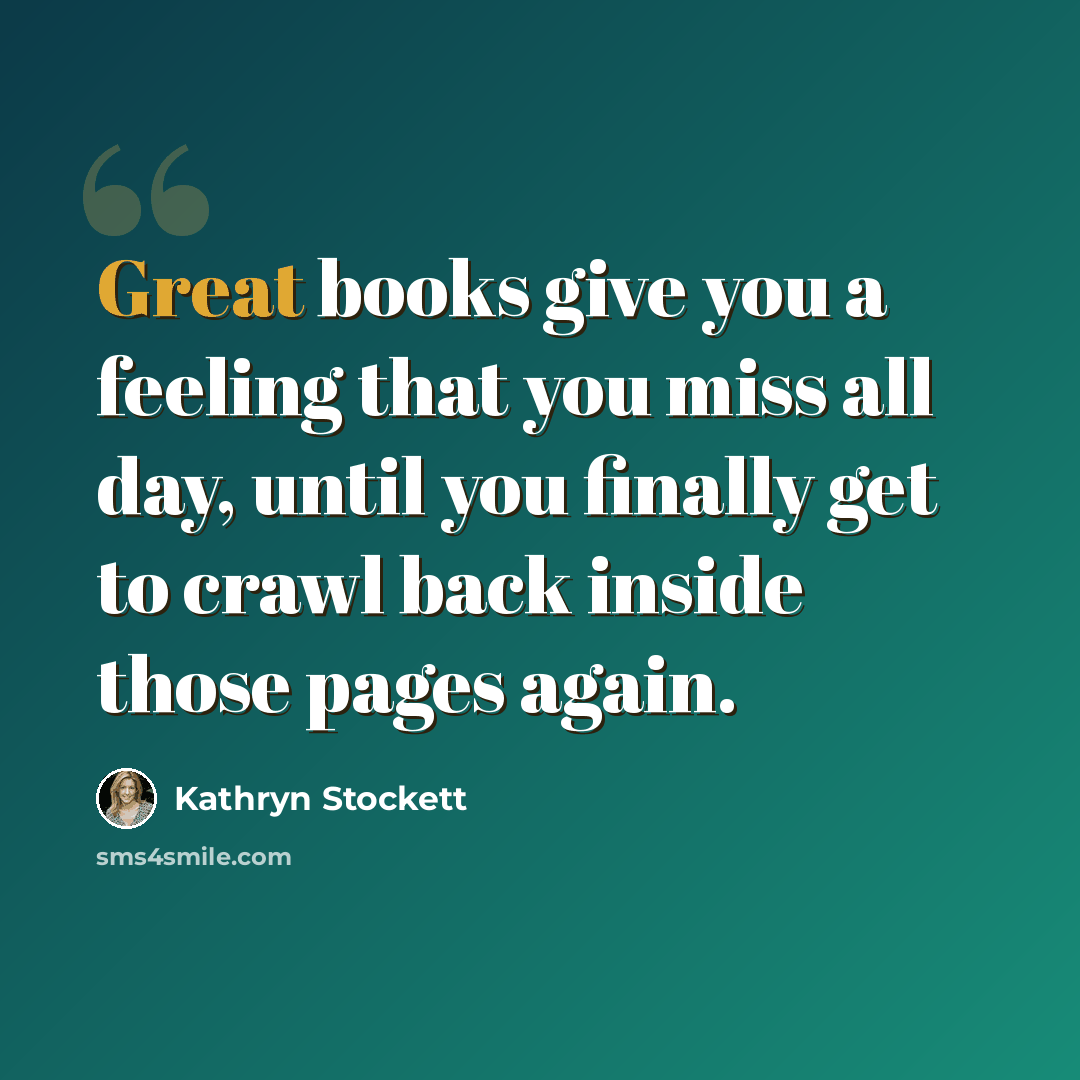 “Great books give you a feeling that you miss all day, until you finally get to crawl back inside those pages again.” quote by Kathryn Stockett