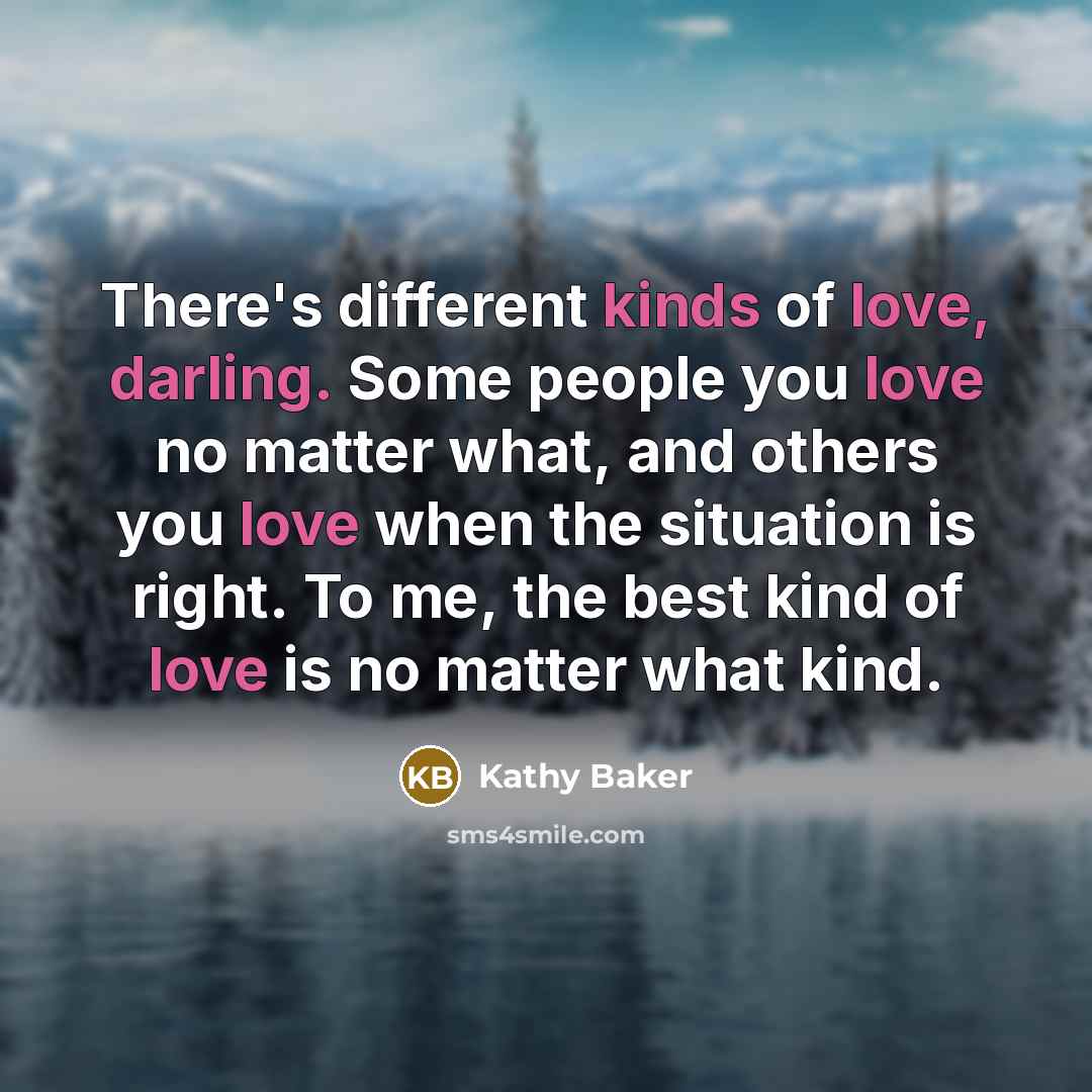 “There's different kinds of love, darling. Some people you love no matter what, and others you love when the situation is right. To me, the best kind of love is no matter what kind.” quote by Kathy Baker