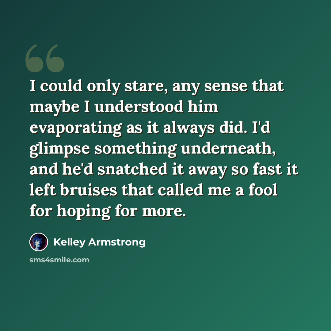 “I could only stare, any sense that maybe I understood him evaporating as it always did. I'd glimpse something underneath, and he'd snatched it away so fast it left bruises that called me a fool for hoping for more.” quote by Kelley Armstrong