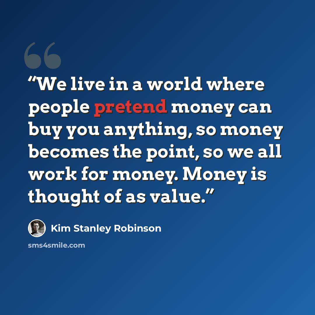 “We live in a world where people pretend money can buy you anything, so money becomes the point, so we all work for money. Money is thought of as value.” quote by Kim Stanley Robinson
