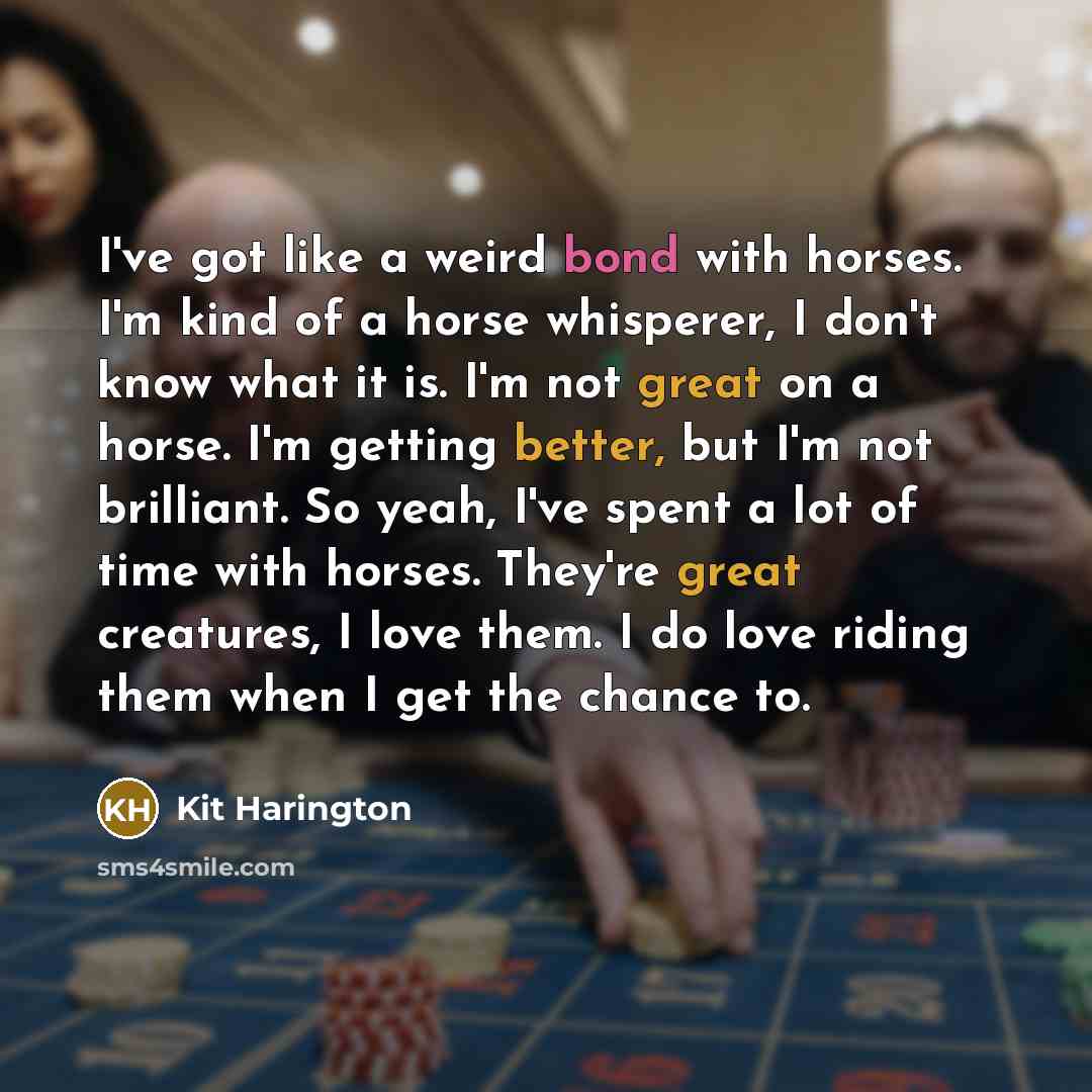 “I've got like a weird bond with horses. I'm kind of a horse whisperer, I don't know what it is. I'm not great on a horse. I'm getting better, but I'm not brilliant. So yeah, I've spent a lot of time with horses. They're great creatures, I love them. I do love riding them when I get the chance to.” quote by Kit Harington