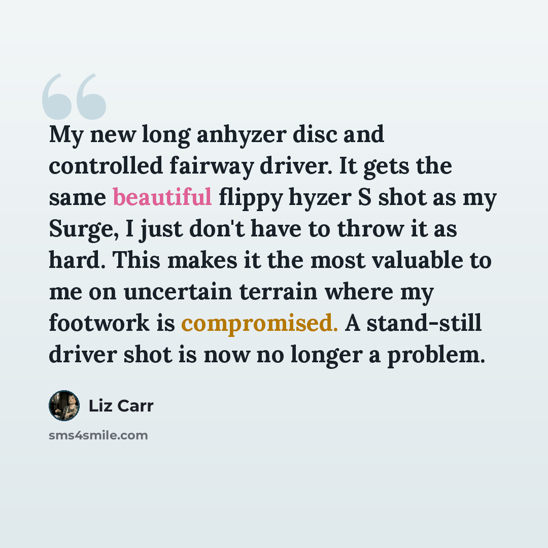 “My new long anhyzer disc and controlled fairway driver. It gets the same beautiful flippy hyzer S shot as my Surge, I just don't have to throw it as hard. This makes it the most valuable to me on uncertain terrain where my footwork is compromised. A stand-still driver shot is now no longer a…” quote by Liz Carr