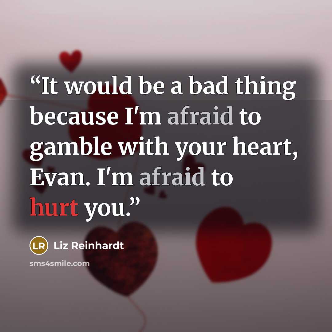 “It would be a bad thing because I'm afraid to gamble with your heart, Evan. I'm afraid to hurt you.” quote by Liz Reinhardt
