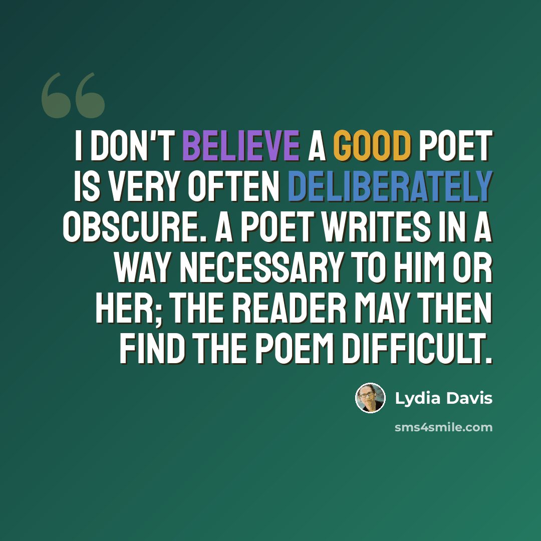 “I don't believe a good poet is very often deliberately obscure. A poet writes in a way necessary to him or her; the reader may then find the poem difficult.” quote by Lydia Davis