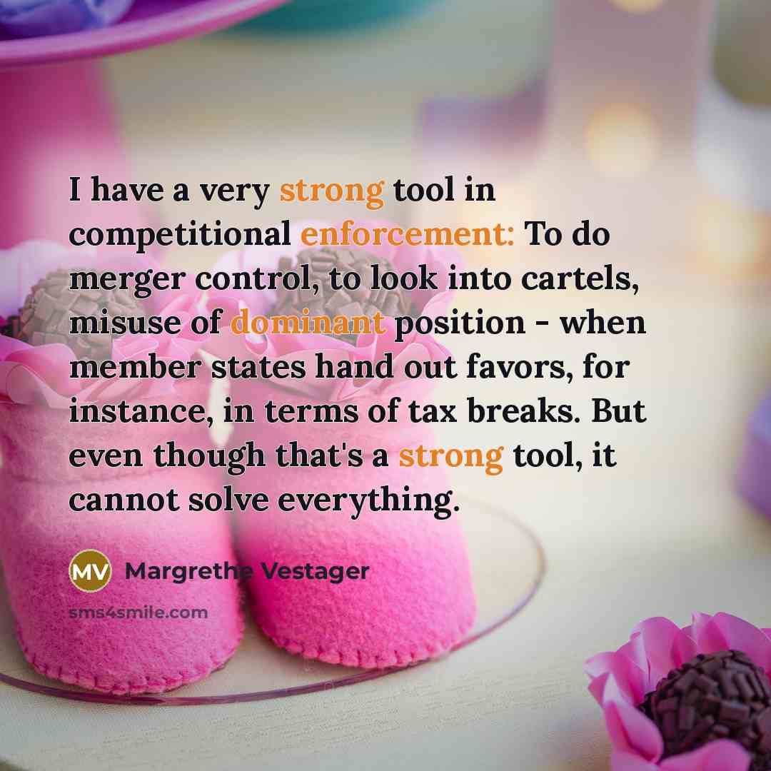 “I have a very strong tool in competitional enforcement: To do merger control, to look into cartels, misuse of dominant position - when member states hand out favors, for instance, in terms of tax breaks. But even though that's a strong tool, it cannot solve everything.” quote by Margrethe Vestager