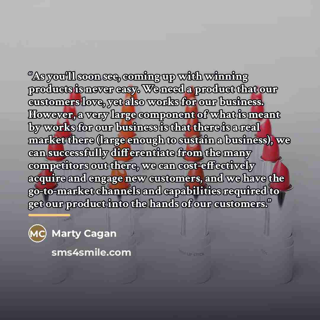 “As you'll soon see, coming up with winning products is never easy. We need a product that our customers love, yet also works for our business. However, a very large component of what is meant by works for our business is that there is a real market there (large enough to sustain a business), we…” quote by Marty Cagan