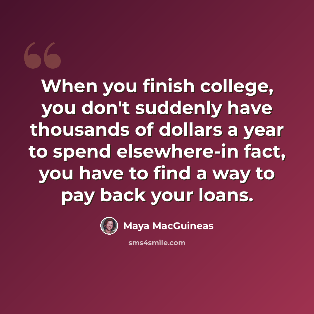 “When you finish college, you don't suddenly have thousands of dollars a year to spend elsewhere-in fact, you have to find a way to pay back your loans.” quote by Maya MacGuineas