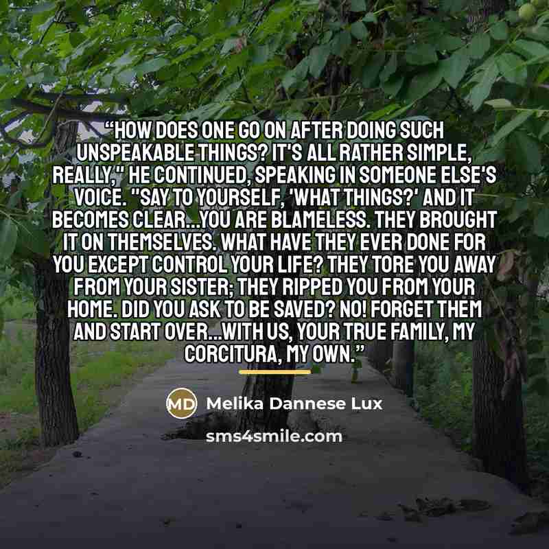 “How does one go on after doing such unspeakable things? It's all rather simple, really," he continued, speaking in someone else's voice. "Say to yourself, 'What things?' And it becomes clear...you are blameless. They brought it on themselves. What have they ever done for you except control your…” quote by Melika Dannese Lux