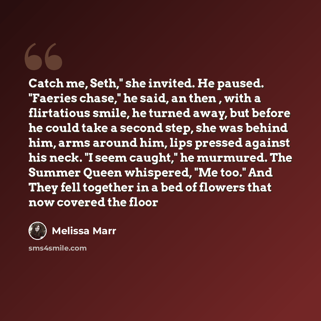 “Catch me, Seth," she invited. He paused. "Faeries chase," he said, an then , with a flirtatious smile, he turned away, but before he could take a second step, she was behind him, arms around him, lips pressed against his neck. "I seem caught," he murmured. The Summer Queen whispered, "Me too." And…” quote by Melissa Marr