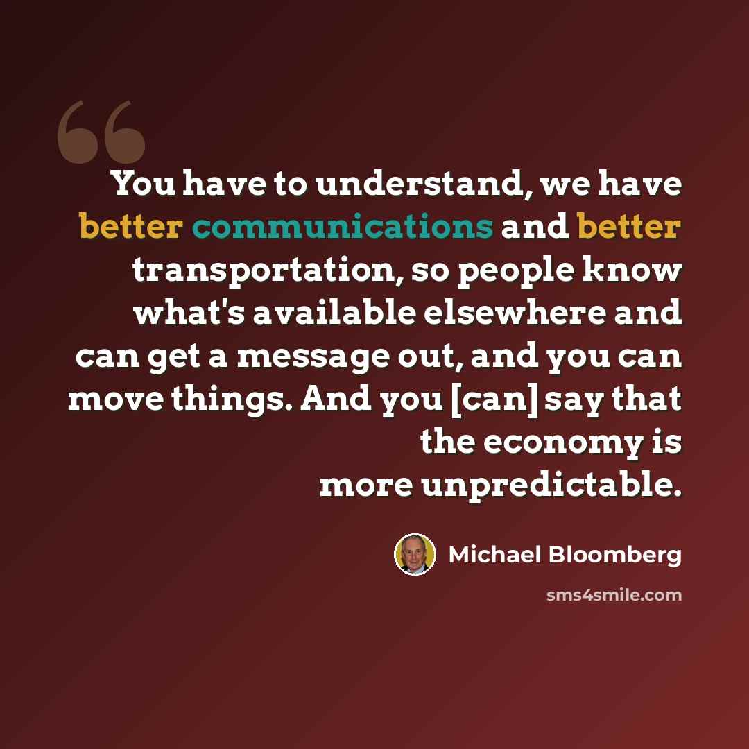 “You have to understand, we have better communications and better transportation, so people know what's available elsewhere and can get a message out, and you can move things. And you [can] say that the economy is more unpredictable.” quote by Michael Bloomberg