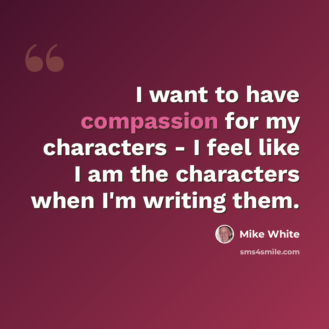“I want to have compassion for my characters - I feel like I am the characters when I'm writing them.” quote by Mike White
