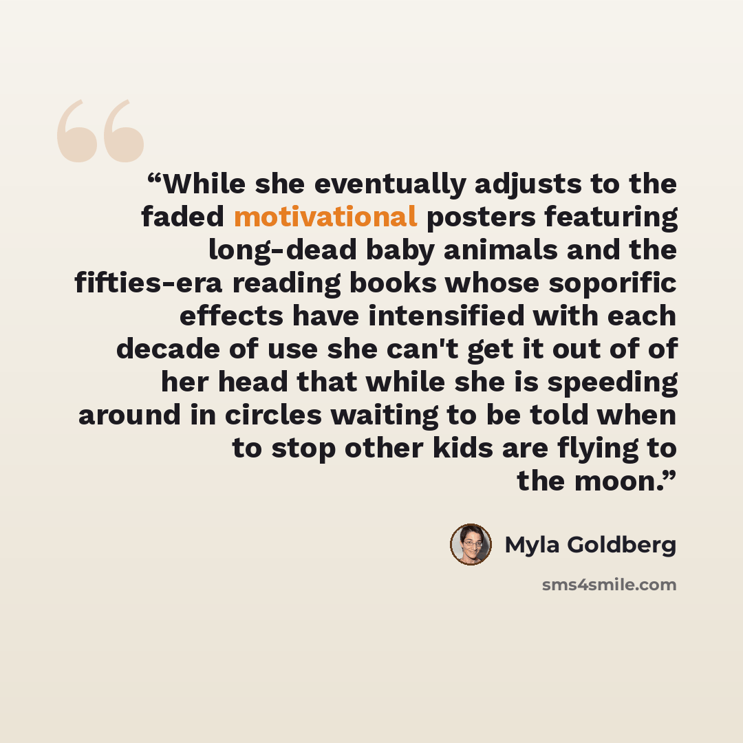 “While she eventually adjusts to the faded motivational posters featuring long-dead baby animals and the fifties-era reading books whose soporific effects have intensified with each decade of use she can't get it out of of her head that while she is speeding around in circles waiting to be told…” quote by Myla Goldberg