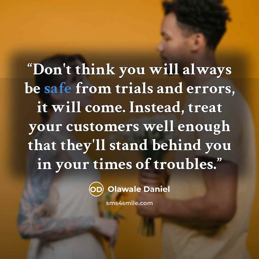 “Don't think you will always be safe from trials and errors, it will come. Instead, treat your customers well enough that they'll stand behind you in your times of troubles.” quote by Olawale Daniel