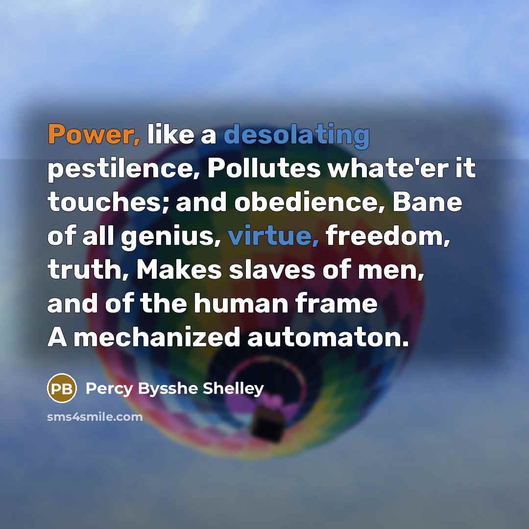 “Power, like a desolating pestilence, Pollutes whate'er it touches; and obedience, Bane of all genius, virtue, freedom, truth, Makes slaves of men, and of the human frame A mechanized automaton.” quote by Percy Bysshe Shelley