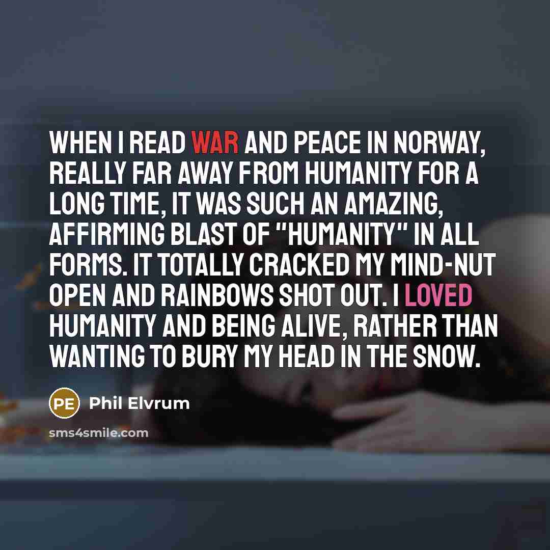 “When I read War and Peace in Norway, really far away from humanity for a long time, it was such an amazing, affirming blast of "humanity" in all forms. It totally cracked my mind-nut open and rainbows shot out. I loved humanity and being alive, rather than wanting to bury my head in the snow.” quote by Phil Elvrum