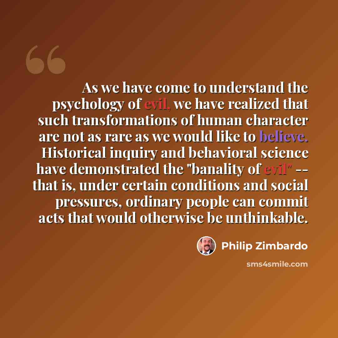 “As we have come to understand the psychology of evil, we have realized that such transformations of human character are not as rare as we would like to believe. Historical inquiry and behavioral science have demonstrated the "banality of evil" -- that is, under certain conditions and social…” quote by Philip Zimbardo