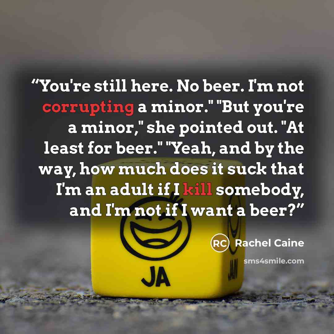 “You're still here. No beer. I'm not corrupting a minor." "But you're a minor," she pointed out. "At least for beer." "Yeah, and by the way, how much does it suck that I'm an adult if I kill somebody, and I'm not if I want a beer?” quote by Rachel Caine